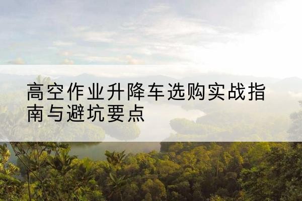 杞县升降车怎么选-高空作业升降车选购实战指南与避坑要点