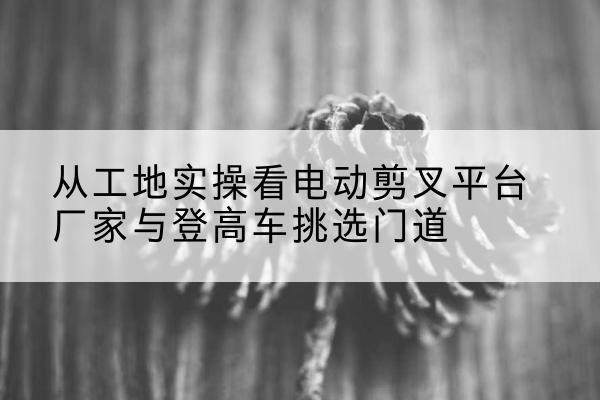 杞县电动剪叉升降平台厂家-从工地实操看电动剪叉平台厂家与登高车挑选门道