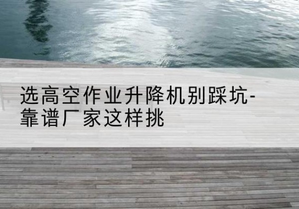 杞县剪叉式升降机厂家-选高空作业升降机别踩坑-靠谱厂家这样挑