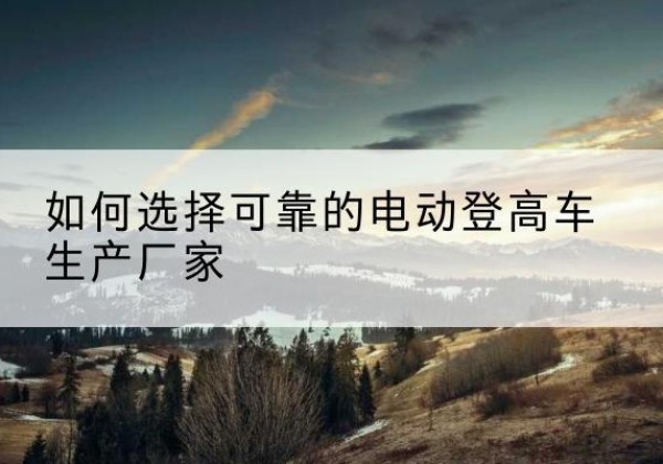 杞县电动登高车厂家-如何选择可靠的电动登高车生产厂家