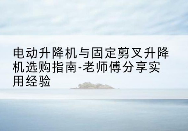 杞县电动升降机怎么选-电动升降机与固定剪叉升降机选购指南-老师傅分享实用经验