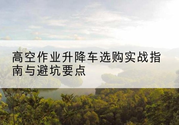 杞县升降车怎么选-高空作业升降车选购实战指南与避坑要点