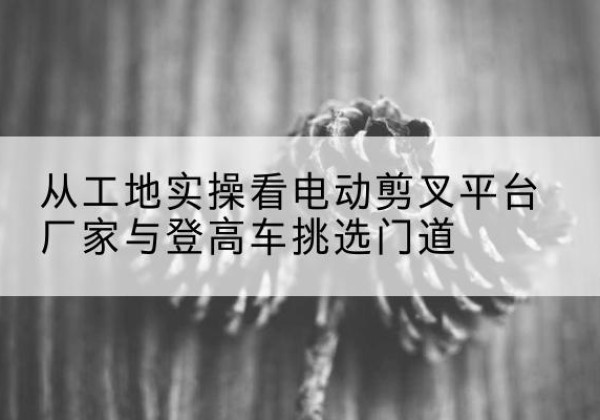 杞县电动剪叉升降平台厂家-从工地实操看电动剪叉平台厂家与登高车挑选门道