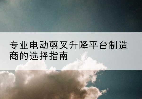 杞县电动剪叉升降平台厂家-专业电动剪叉升降平台制造商的选择指南